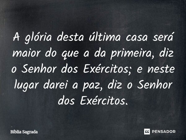 A glória desta última casa será maior do que a da primeira, diz o Senhor dos Exércitos; e neste lugar darei a paz, diz o ­Senhor dos ­Exércitos.... Frase de Bíblia Sagrada.