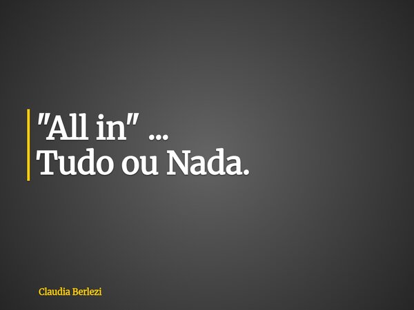 "All in" ... Tudo ou Nada.... Frase de Claudia Berlezi.