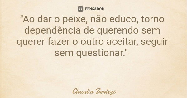 "Ao dar o peixe, não educo, torno dependência de querendo sem querer fazer o outro aceitar, seguir sem questionar."... Frase de Claudia Berlezi.