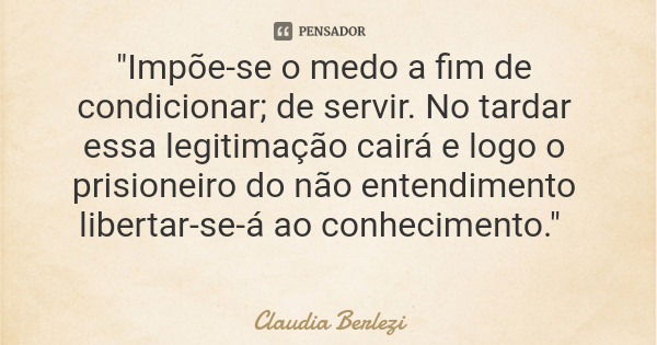 "Impõe-se o medo a fim de condicionar; de servir. No tardar essa legitimação cairá e logo o prisioneiro do não entendimento libertar-se-á ao conhecimento.&... Frase de Claudia Berlezi.