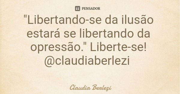 "Libertando-se da ilusão estará se libertando da opressão." Liberte-se! @claudiaberlezi... Frase de Claudia Berlezi.