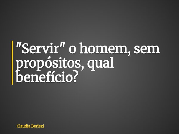 "Servir" o homem, sem propósitos, qual benefício?... Frase de Claudia Berlezi.