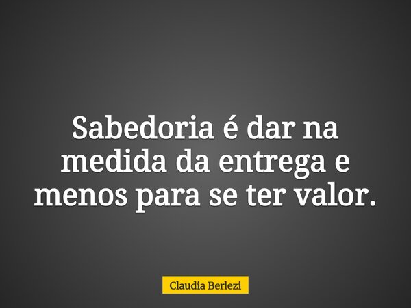 Sabedoria é dar na medida da entrega e menos para se ter valor.... Frase de Claudia Berlezi.