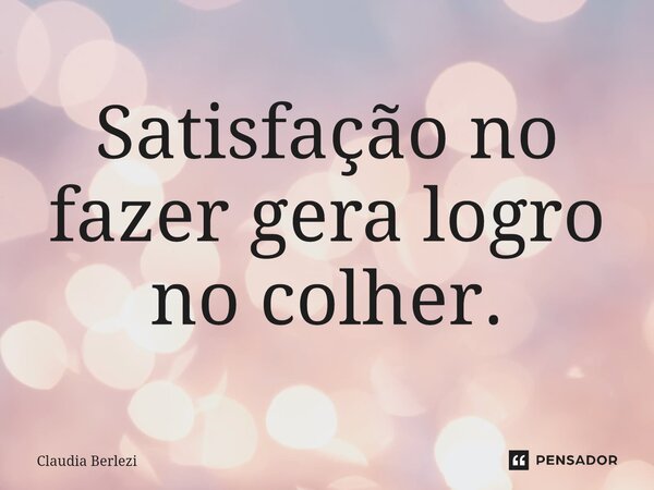Satisfação no fazer gera logro no colher.... Frase de Claudia Berlezi.