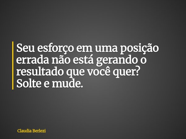 Seu esforço em uma posição errada não está gerando o resultado que você quer? Solte e mude.... Frase de Claudia Berlezi.