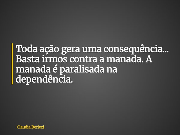 Toda ação gera uma consequência... Basta irmos contra a manada. A manada é paralisada na dependência.... Frase de Claudia Berlezi.