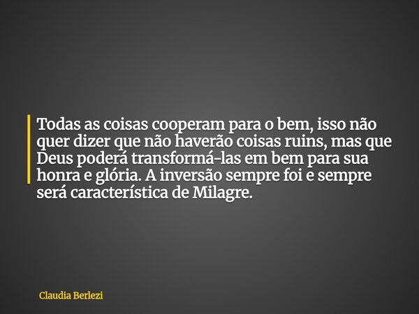 Todas as coisas cooperam para o bem, isso não quer dizer que não haverão coisas ruins, mas que Deus poderá transformá-las em bem para sua honra e glória. A inve... Frase de Claudia Berlezi.
