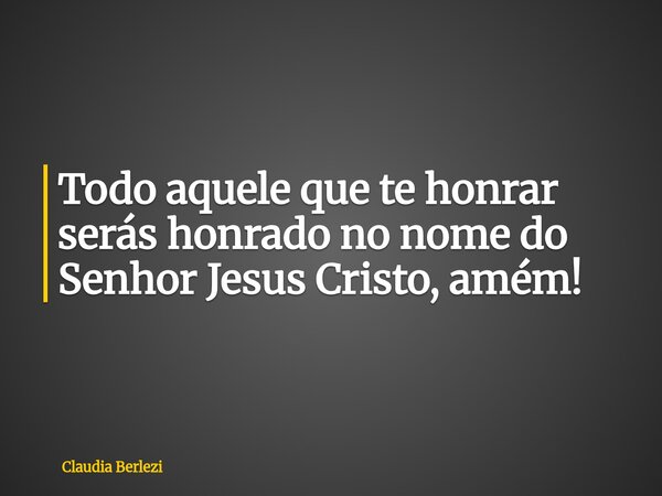 Todo aquele que te honrar serás honrado no nome do Senhor Jesus Cristo, amém!... Frase de Claudia Berlezi.