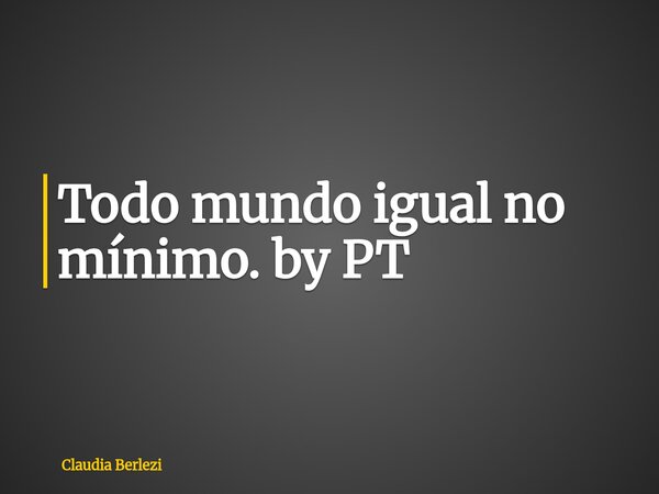 Todo mundo igual no mínimo. by PT... Frase de Claudia Berlezi.