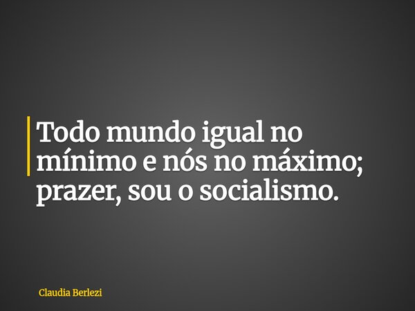 Todo mundo igual no mínimo e nós no máximo; prazer, sou o socialismo.... Frase de Claudia Berlezi.