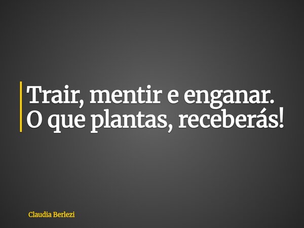 Trair, mentir e enganar. O que plantas, receberás!... Frase de Claudia Berlezi.