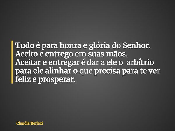 Tudo é para honra e glória do Senhor. Aceito e entrego em suas mãos. Aceitar e entregar é dar a ele o arbítrio para ele alinhar o que precisa para te ver feliz ... Frase de Claudia Berlezi.