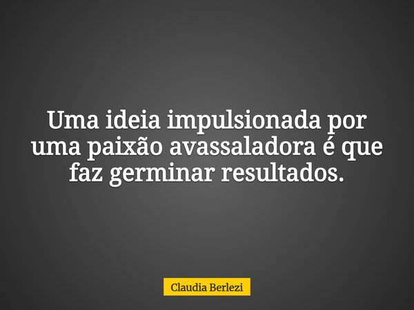 Uma ideia impulsionada por uma paixão avassaladora é que faz germinar resultados.... Frase de Claudia Berlezi.