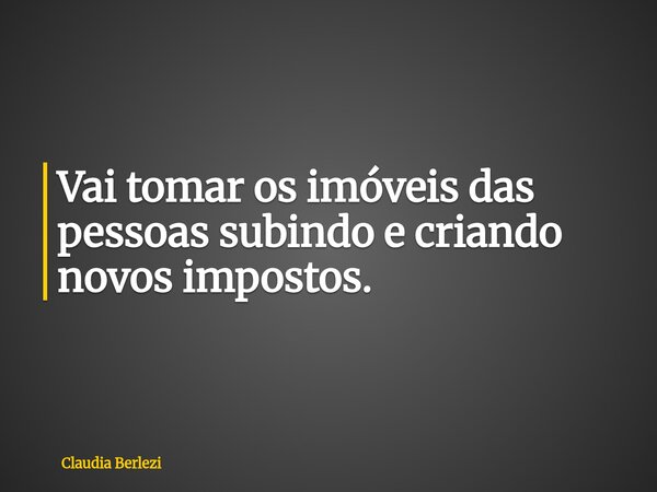 Vai tomar os imóveis das pessoas subindo e criando novos impostos.... Frase de Claudia Berlezi.