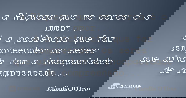 a Riqueza que me cerca é o amor... é a paciência que faz compreender os seres que ainda tem a incapacidade de compreensão...... Frase de Claudia D'Urso.