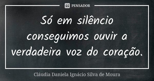 Só em silêncio conseguimos ouvir a verdadeira voz do coração.... Frase de Claudia Daniela Ignacio Silva de moura.