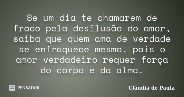 Se um dia te chamarem de fraco pela desilusão do amor, saiba que quem ama de verdade se enfraquece mesmo, pois o amor verdadeiro requer força do corpo e da alma... Frase de Cláudia de Paula.