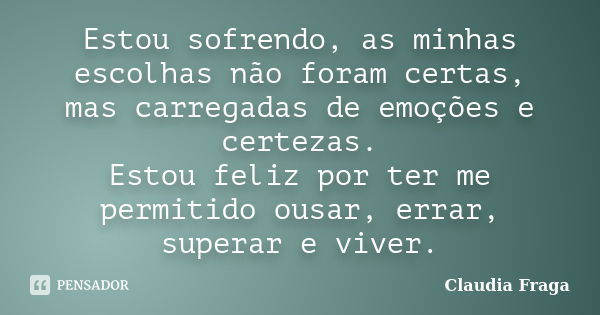 Estou sofrendo, as minhas escolhas não foram certas, mas carregadas de emoções e certezas. Estou feliz por ter me permitido ousar, errar, superar e viver.... Frase de Claudia Fraga.