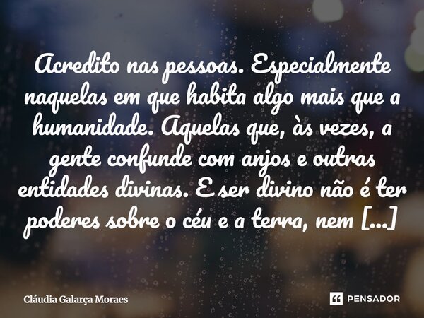 Acredito nas pessoas. Especialmente naquelas em que habita algo mais que a humanidade. Aquelas que, às vezes, a gente confunde com anjos e outras entidades divi... Frase de Cláudia Galarça Moraes.