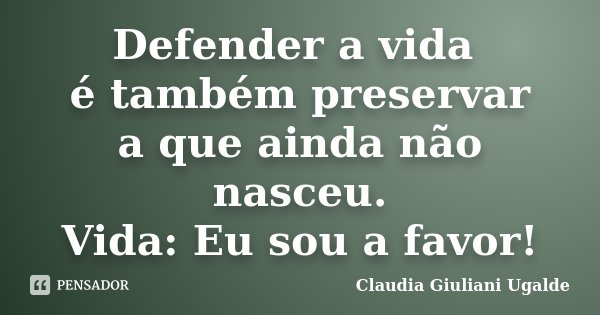 Defender a vida é também preservar a que ainda não nasceu. Vida: Eu sou a favor!... Frase de Claudia Giuliani Ugalde.