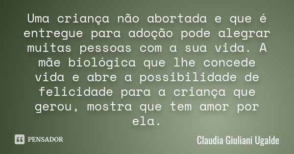 Uma criança não abortada e que é entregue para adoção pode alegrar muitas pessoas com a sua vida. A mãe biológica que lhe concede vida e abre a possibilidade de... Frase de Claudia Giuliani Ugalde.