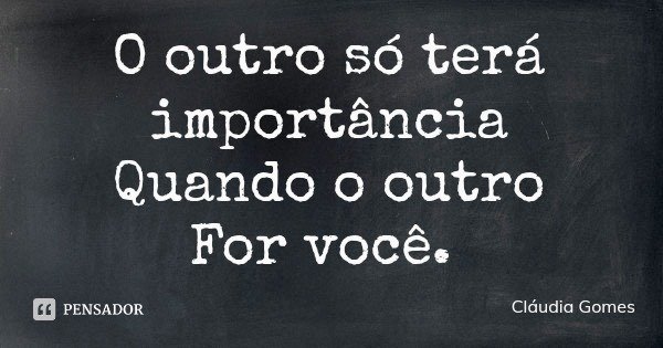 O outro só terá importância
Quando o outro
For você.... Frase de Cláudia Gomes.