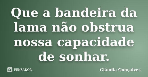 Que a bandeira da lama não obstrua nossa capacidade de sonhar.... Frase de Cláudia Gonçalves.