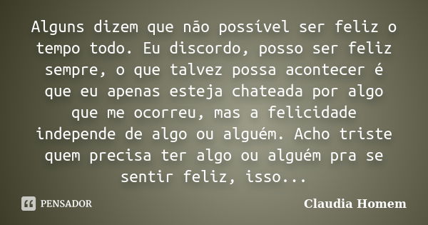 Alguns dizem que não possível ser feliz o tempo todo. Eu discordo, posso ser feliz sempre, o que talvez possa acontecer é que eu apenas esteja chateada por algo... Frase de Claudia Homem.