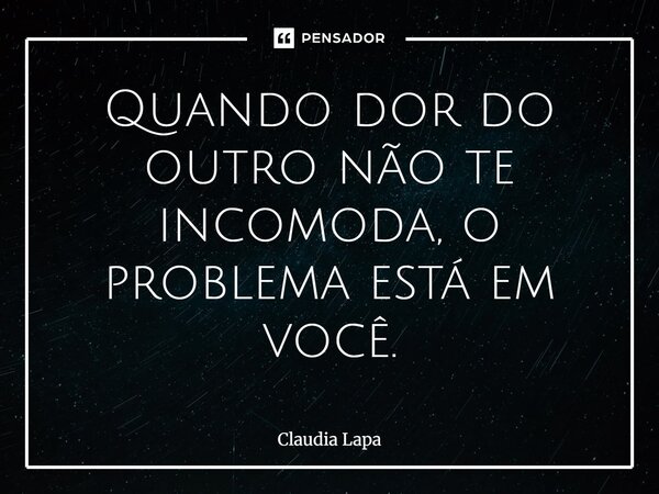 Quando dor do outro não te incomoda, o problema está em você.... Frase de Claudia Lapa.