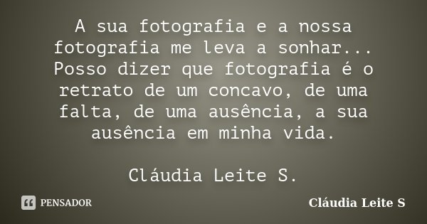 A sua fotografia e a nossa fotografia me leva a sonhar... Posso dizer que fotografia é o retrato de um concavo, de uma falta, de uma ausência, a sua ausência em... Frase de Cláudia Leite S..