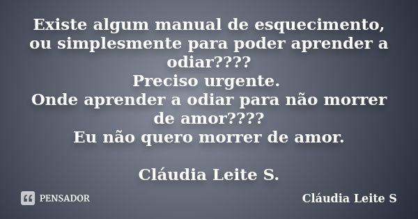 Existe algum manual de esquecimento, ou simplesmente para poder aprender a odiar???? Preciso urgente. Onde aprender a odiar para não morrer de amor???? Eu não q... Frase de Cláudia Leite S..