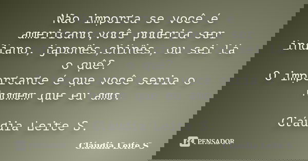 Não importa se você é americano,você poderia ser indiano, japonês,chinês, ou sei lá o quê? O importante é que você seria o homem que eu amo. Cláudia Leite S.... Frase de Cláudia Leite S..