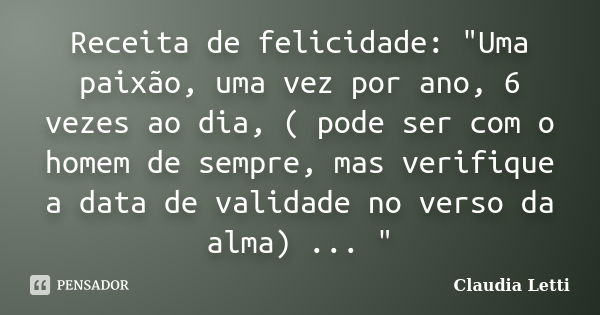 Receita de felicidade: "Uma paixão, uma vez por ano, 6 vezes ao dia, ( pode ser com o homem de sempre, mas verifique a data de validade no verso da alma) .... Frase de Claudia Letti.