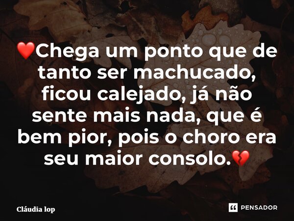 ⁠❤Chega um ponto que de tanto ser machucado, ficou calejado, já não sente mais nada, que é bem pior, pois o choro era seu maior consolo.💔... Frase de Cláudia Lopes Soares.