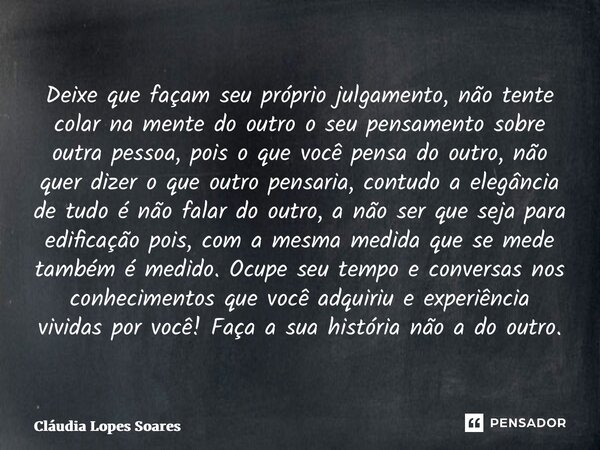 Deixe que façam seu próprio julgamento, não tente colar na mente do outro o seu pensamento sobre outra pessoa, pois o que você pensa do outro, não quer dizer o ... Frase de Cláudia Lopes Soares.