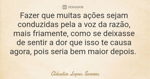 Fazer que muitas ações sejam conduzidas pela a voz da razão, mais friamente, como se deixasse de sentir a dor que isso te causa agora, pois seria bem maior depo... Frase de Cláudia Lopes Soares.