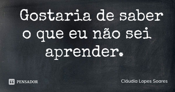 Gostaria de saber o que eu não sei aprender.... Frase de Cláudia Lopes Soares.