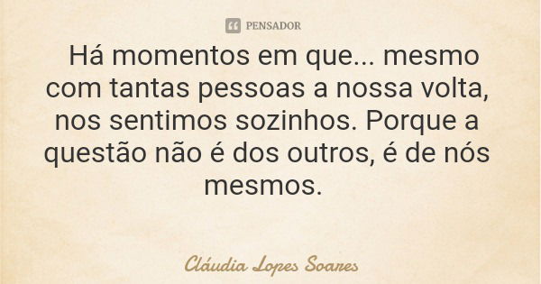 Há momentos em que... mesmo com tantas pessoas a nossa volta, nos sentimos sozinhos. Porque a questão não é dos outros, é de nós mesmos.... Frase de Cláudia Lopes Soares.