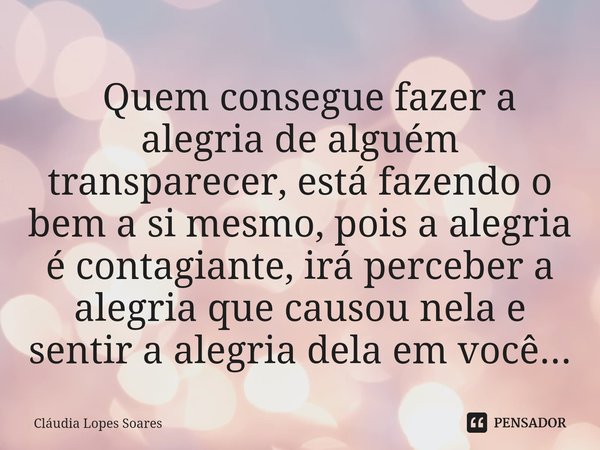 ⁠ Quem consegue fazer a alegria de alguém transparecer, está fazendo o bem a si mesmo, pois a alegria é contagiante, irá perceber a alegria que causou nela e se... Frase de Cláudia Lopes Soares.