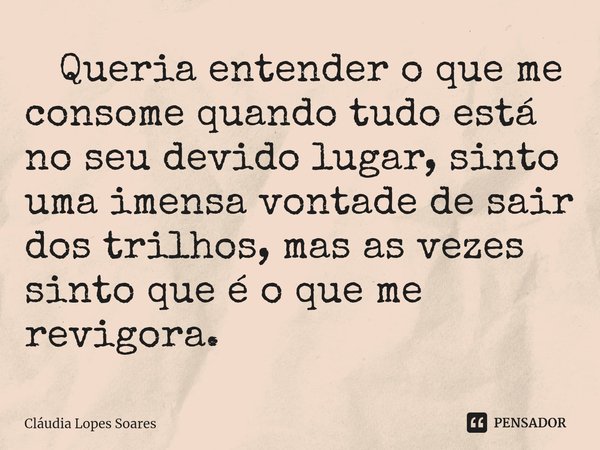 ⁠ Queria entender o que me consome quando tudo está no seu devido lugar, sinto uma imensa vontade de sair dos trilhos, mas as vezes sinto que é o que me revigor... Frase de Cláudia Lopes Soares.