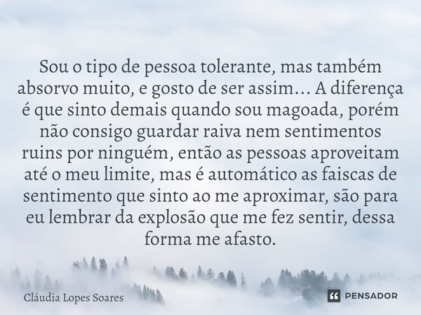 Sou o tipo de pessoa tolerante, mas também absorvo muito, e gosto de ser assim... A diferença é que sinto demais quando sou magoada, porém não consigo guardar r... Frase de Cláudia Lopes Soares.