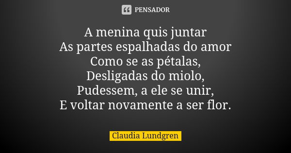 A menina quis juntar As partes espalhadas do amor Como se as pétalas, Desligadas do miolo, Pudessem, a ele se unir, E voltar novamente a ser flor.... Frase de Claudia Lundgren.