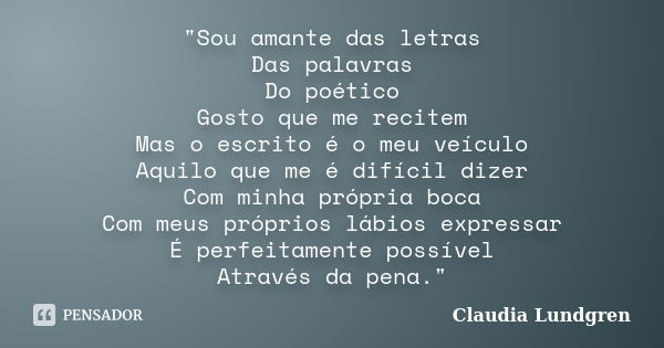 "Sou amante das letras Das palavras Do poético Gosto que me recitem Mas o escrito é o meu veículo Aquilo que me é difícil dizer Com minha própria boca Com ... Frase de Claudia Lundgren.