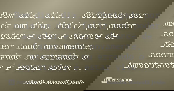 Bom dia, dia... Obrigado por mais um dia, feliz por poder acordar e ter a chance de fazer tudo novamente, acertando ou errando o importante é estar vivo....... Frase de Claudia Mazzolli Jeske.