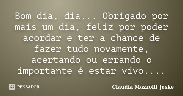 Bom dia, dia... Obrigado por mais um dia, feliz por poder acordar e ter a chance de fazer tudo novamente, acertando ou errando o importante é estar vivo....... Frase de Claudia Mazzolli Jeske.