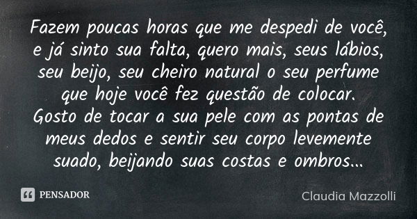 Fazem poucas horas que me despedi de você, e já sinto sua falta, quero mais, seus lábios, seu beijo, seu cheiro natural o seu perfume que hoje você fez questão ... Frase de Cláudia Mazzolli.