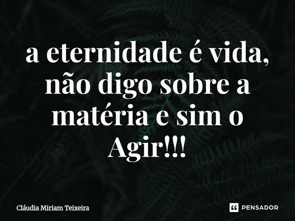 ⁠a eternidade é vida, não digo sobre a matéria e sim o Agir!!!... Frase de Cláudia Miriam Teixeira.