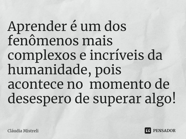 ⁠Aprender é um dos fenômenos mais complexos e incríveis da humanidade, pois acontece no momento de desespero de superar algo!... Frase de Cláudia Mistreli.