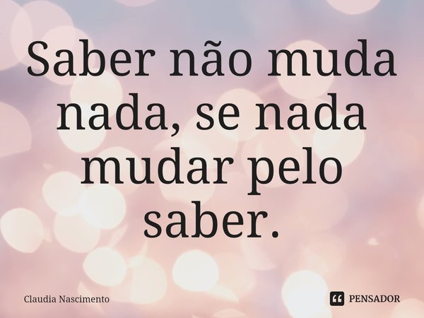 ⁠Saber não muda nada, se nada mudar pelo saber.... Frase de Claudia Nascimento.