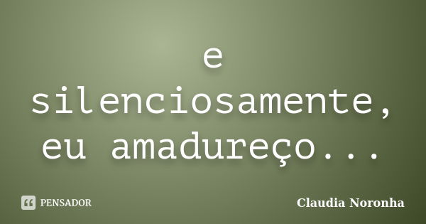 e silenciosamente, eu amadureço...... Frase de Claudia Noronha.